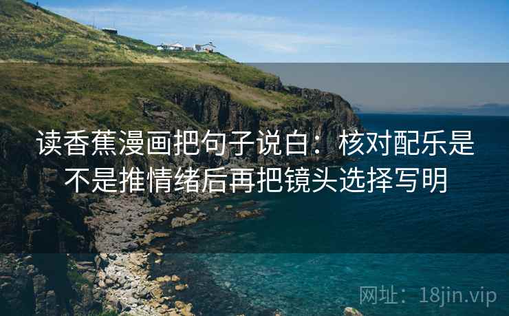 读香蕉漫画把句子说白:核对配乐是不是推情绪后再把镜头选择写明