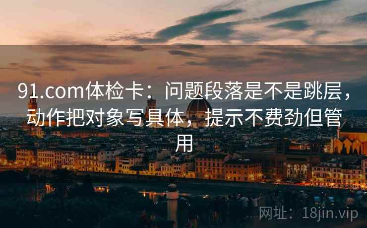 91.com体检卡：问题段落是不是跳层，动作把对象写具体，提示不费劲但管用