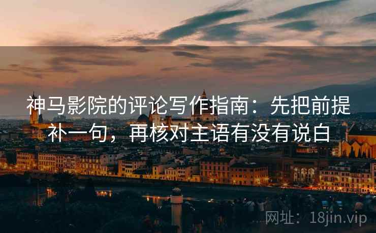 神马影院的评论写作指南:先把前提补一句,再核对主语有没有说白