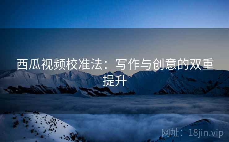 西瓜视频校准法：写作与创意的双重提升