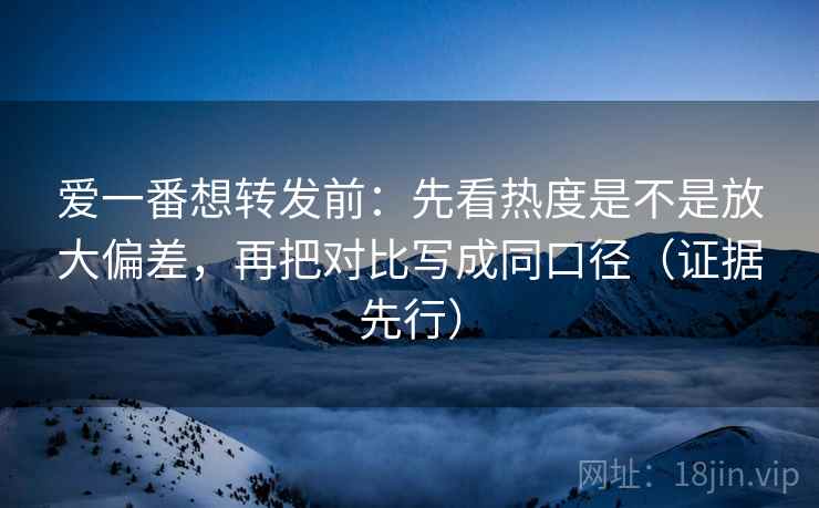 爱一番想转发前：先看热度是不是放大偏差，再把对比写成同口径（证据先行）
