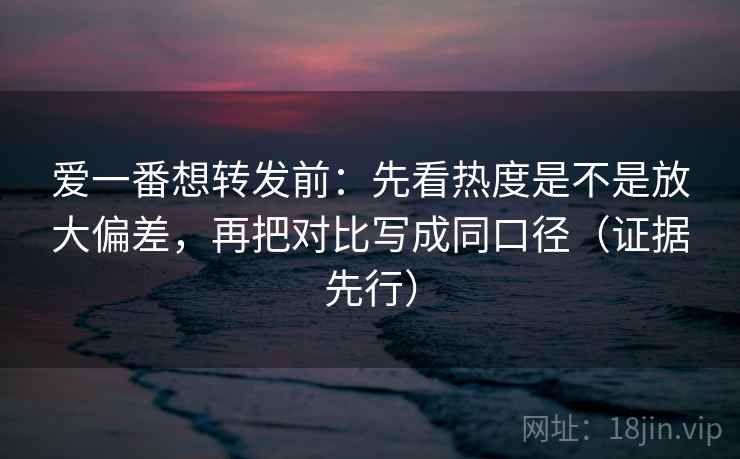 爱一番想转发前：先看热度是不是放大偏差，再把对比写成同口径（证据先行）
