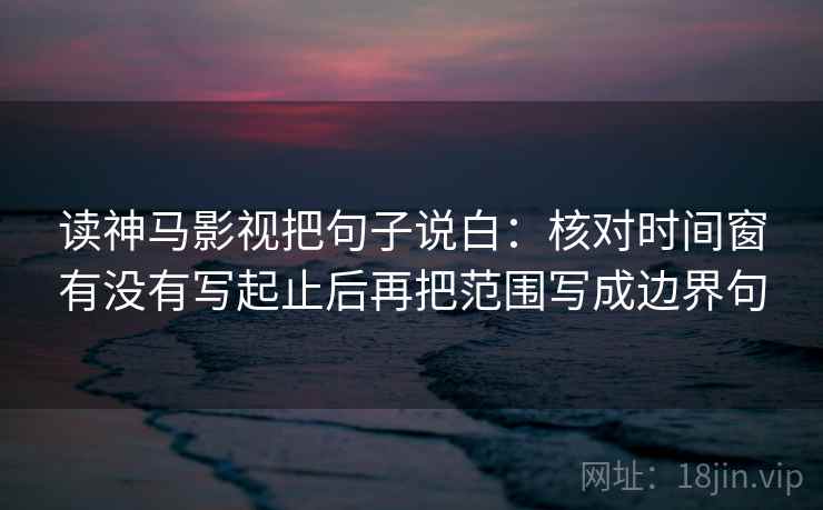 读神马影视把句子说白:核对时间窗有没有写起止后再把范围写成边界句