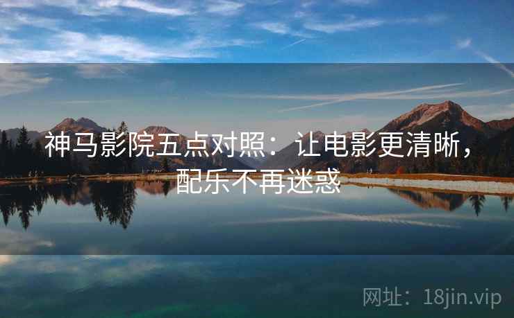 神马影院五点对照:让电影更清晰,配乐不再迷惑