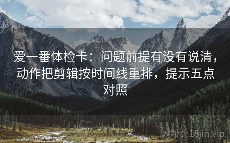 爱一番体检卡：问题前提有没有说清，动作把剪辑按时间线重排，提示五点对照