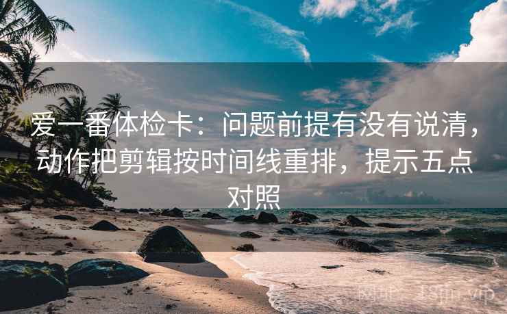 爱一番体检卡：问题前提有没有说清，动作把剪辑按时间线重排，提示五点对照