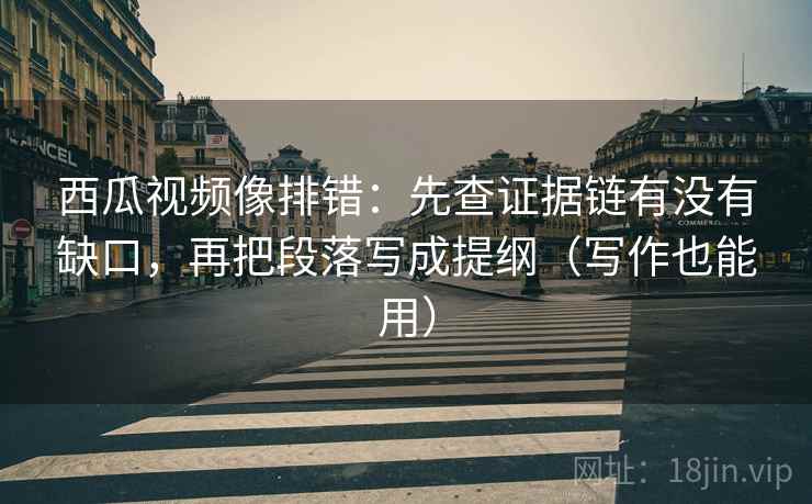 西瓜视频像排错：先查证据链有没有缺口，再把段落写成提纲（写作也能用）