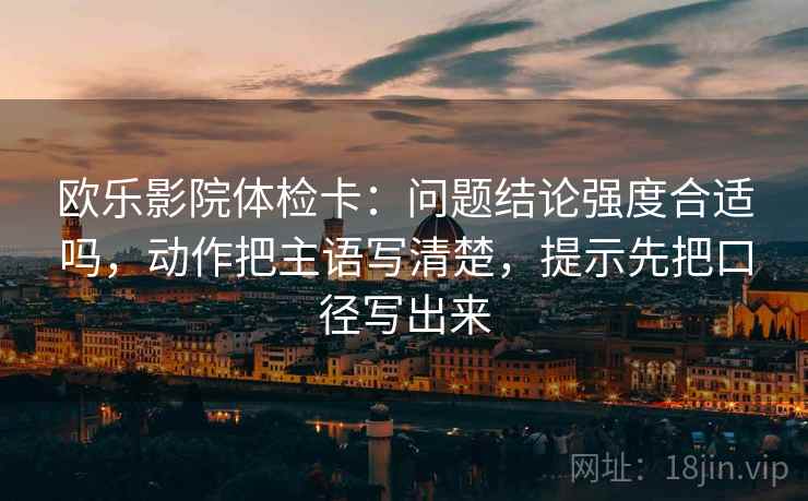 欧乐影院体检卡:问题结论强度合适吗,动作把主语写清楚,提示先把口径写出来