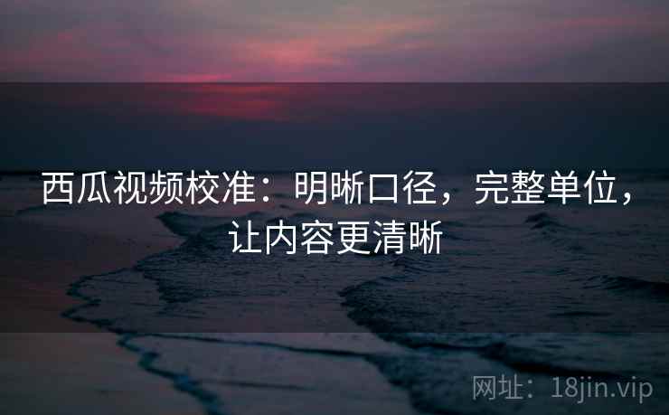西瓜视频校准：明晰口径，完整单位，让内容更清晰