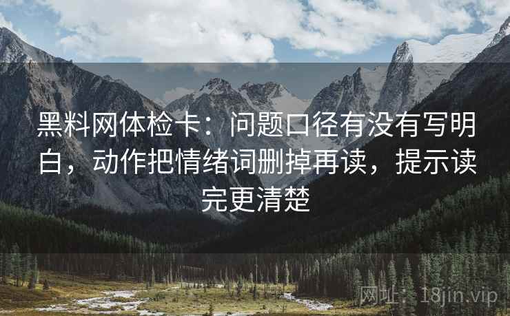 黑料网体检卡：问题口径有没有写明白，动作把情绪词删掉再读，提示读完更清楚