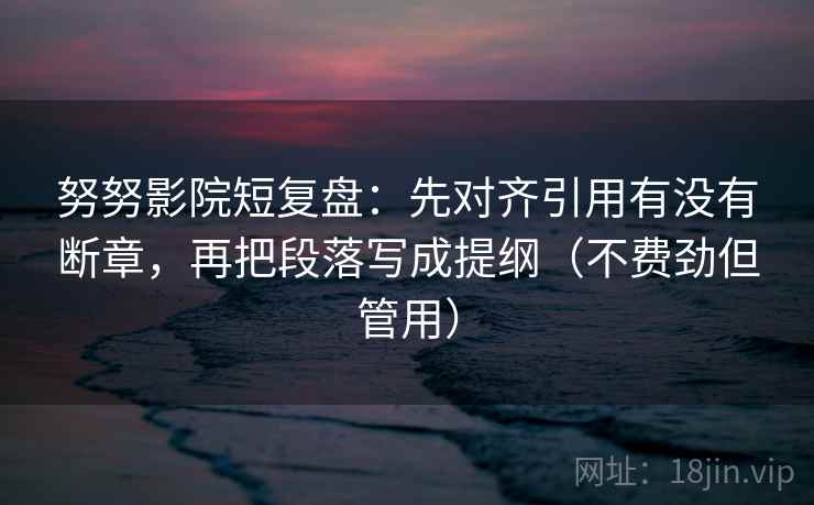 努努影院短复盘:先对齐引用有没有断章,再把段落写成提纲(不费劲但管用)