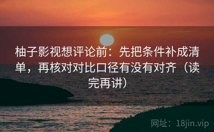 柚子影视想评论前:先把条件补成清单,再核对对比口径有没有对齐(读完再讲)
