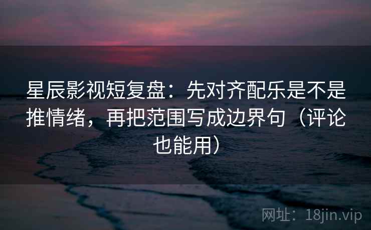 星辰影视短复盘：先对齐配乐是不是推情绪，再把范围写成边界句（评论也能用）