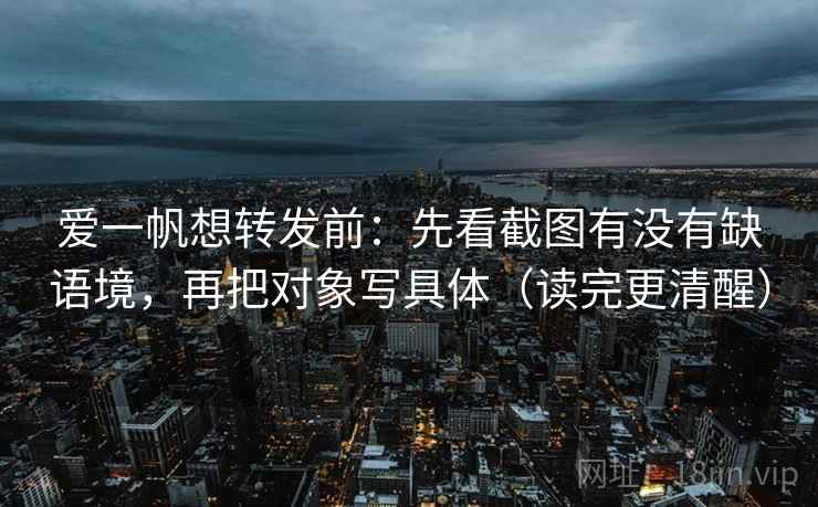 爱一帆想转发前:先看截图有没有缺语境,再把对象写具体(读完更清醒)