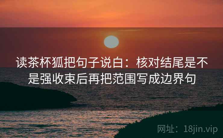读茶杯狐把句子说白:核对结尾是不是强收束后再把范围写成边界句 第1张 读茶杯狐把句子说白:核对结尾是不是强收束后再把范围写成边界句 第1张