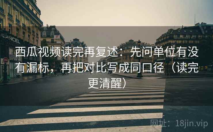 西瓜视频读完再复述:先问单位有没有漏标,再把对比写成同口径(读完更清醒)